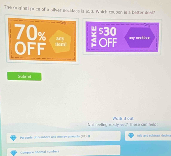 The original price of a silver necklace is $50. Which coupon is a better deal?
$30
OFF any necklace 
Submit 
Work it out 
Not feeling ready yet? These can help: 
Percents of numbers and money amounts (81) Add and subtract decima 
Compare decimal numbers