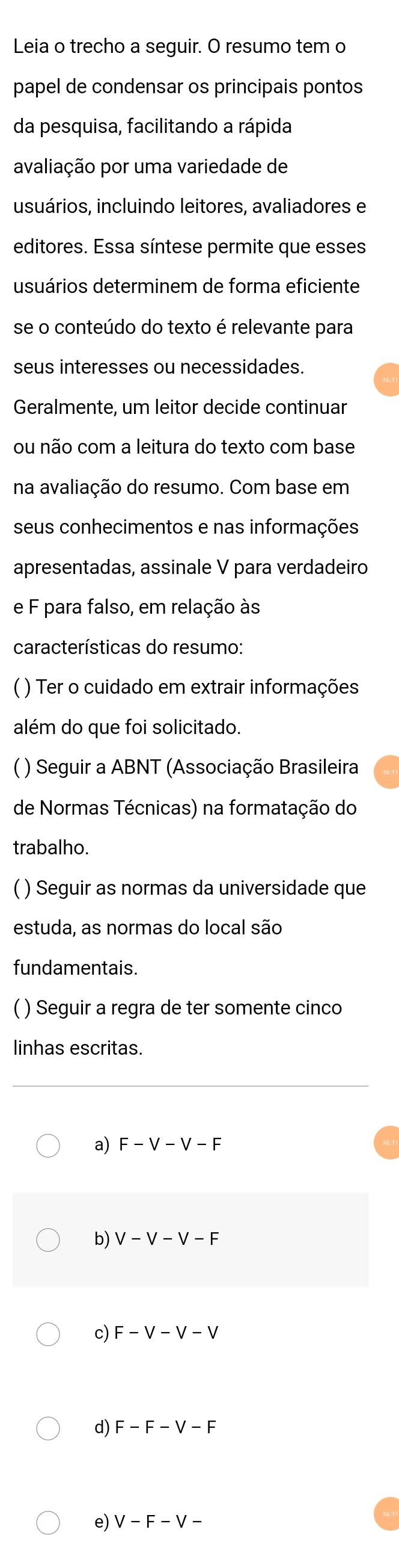 Leia o trecho a seguir. O resumo tem o 
papel de condensar os principais pontos 
da pesquisa, facilitando a rápida 
avaliação por uma variedade de 
usuários, incluindo leitores, avaliadores e 
editores. Essa síntese permite que esses 
usuários determinem de forma eficiente 
se o conteúdo do texto é relevante para 
seus interesses ou necessidades. 
Geralmente, um leitor decide continuar 
ou não com a leitura do texto com base 
na avaliação do resumo. Com base em 
seus conhecimentos e nas informações 
apresentadas, assinale V para verdadeiro 
e F para falso, em relação às 
características do resumo: 
( ) Ter o cuidado em extrair informações 
além do que foi solicitado. 
( ) Seguir a ABNT (Associação Brasileira 
de Normas Técnicas) na formatação do 
trabalho. 
( ) Seguir as normas da universidade que 
estuda, as normas do local são 
fundamentais. 
( ) Seguir a regra de ter somente cinco 
linhas escritas. 
a) F-V-V-F
b) V-V-V-F
c) F-V-V-V
d) F-F-V-F
e) V-F-V-