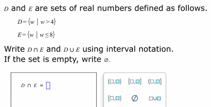 D and ε are sets of real numbers defined as follows.
D= w|w>4
E= w|w≤ 8
Write D∩ε and D∪ E using interval notation. 
If the set is empty, write £.
D∩ E=□
(□ ,□ ) [□ ,□ ] (□ ,□ ]
[□ ,□ )