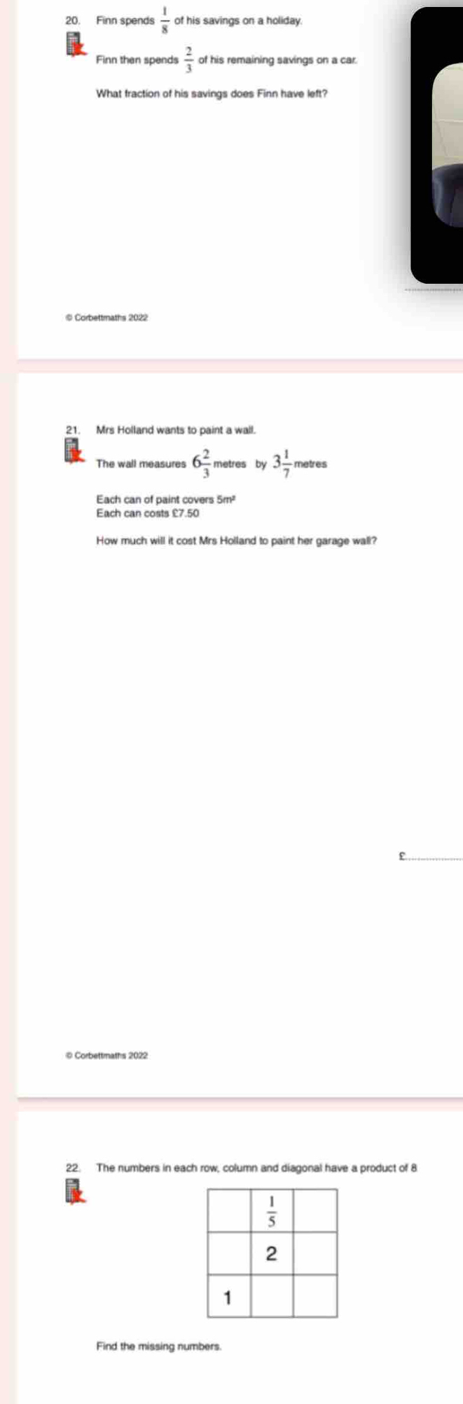 Finn spends  1/8  of his savings on a holiday.
Finn then spends  2/3  of his remaining savings on a car.
What fraction of his savings does Finn have left?
21. Mrs Holland wants to paint a wall.
6 2/3  metres by 3 1/7 
Each can costs £7.50
How much will it cost Mrs Holland to paint her garage wall?
© Corbettmaths 2022
22. The numbers in each row, column and diagonal have a product of 8
Find the missing numbers.