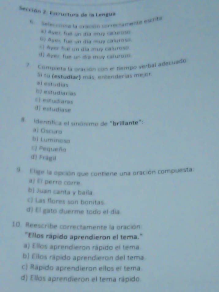 Sección 2: Estructura de la Lengua
6. Selecciona la cración correctamente escrita
a) Ayer, fue un dia muy caluroso.
b) Ayer, fue un dia muy caluross.
*) Ayer fué un día muy caluroso
d) Ayer fue un dia muy calurozo.
Completa la oración con el tiempo verbal adecuado
Si tu (estudiar) más, entenderias mejor.
a)estudias
b) estudiarias
C) estudiaras
d) estudiase
8. identífica el sinónimo de "brillante":
a) Oscuro
b) Luminoso
c) Pequeño
d) Fragil
9 Elige la opción que contiene una oración compuesta
aj El perro corre
b) Juan canta y baila
c) Las flores son bonitas.
d) El gato duerme todo el día
10. Reescribe correctamente la oración
"Ellos rapido aprendieron el tema."
a) Ellos aprendieron rápido el tema
b) Eilos rápido aprendieron del tema
c) Rápido aprendieron ellos el tema
d) Ellos aprendieron el tema rápido.