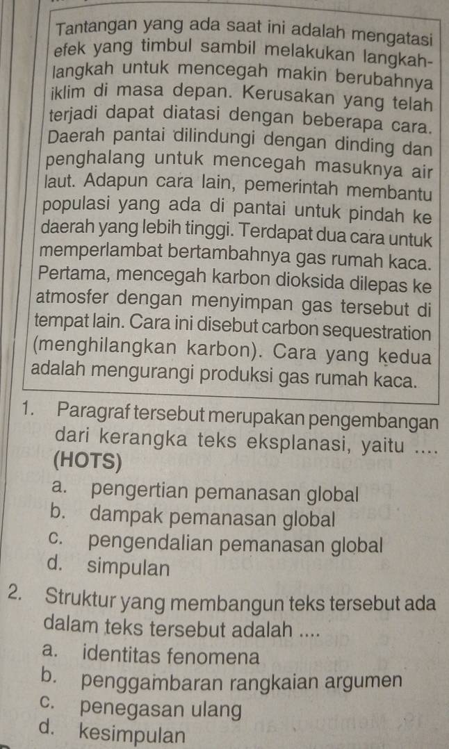 Tantangan yang ada saat ini adalah mengatasi
efek yang timbul sambil melakukan langkah-
langkah untuk mencegah makin berubahnya
iklim di masa depan. Kerusakan yang telah
terjadi dapat diatasi dengan beberapa cara.
Daerah pantai dilindungi dengan dinding dan
penghalang untuk mencegah masuknya air
laut. Adapun cara lain, pemerintah membantu
populasi yang ada di pantai untuk pindah ke
daerah yang lebih tinggi. Terdapat dua cara untuk
memperlambat bertambahnya gas rumah kaca.
Pertama, mencegah karbon dioksida dilepas ke
atmosfer dengan menyimpan gas tersebut di
tempat lain. Cara ini disebut carbon sequestration
(menghilangkan karbon). Cara yang kedua
adalah mengurangi produksi gas rumah kaca.
1. Paragraf tersebut merupakan pengembangan
dari kerangka teks eksplanasi, yaitu ....
(HOTS)
a. pengertian pemanasan global
b. dampak pemanasan global
c. pengendalian pemanasan global
d. simpulan
2. Struktur yang membangun teks tersebut ada
dalam teks tersebut adalah ....
a. identitas fenomena
b. penggambaran rangkaian argumen
c. penegasan ulang
d. kesimpulan