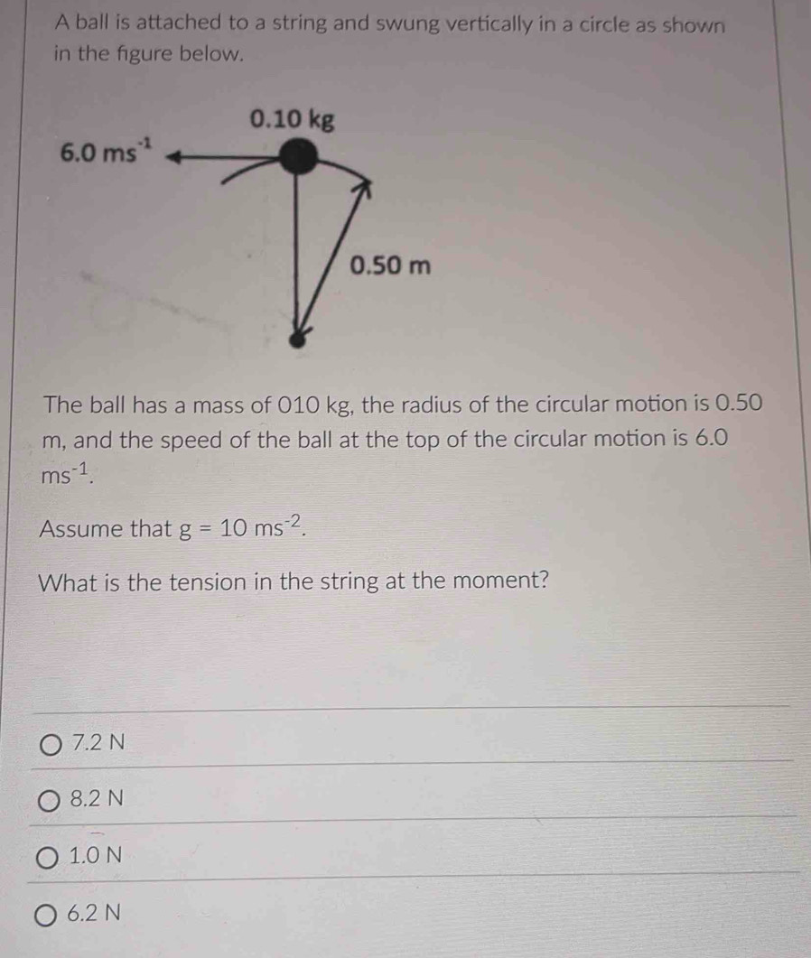 A ball is attached to a string and swung vertically in a circle as shown
in the figure below.
The ball has a mass of 010 kg, the radius of the circular motion is 0.50
m, and the speed of the ball at the top of the circular motion is 6.0
ms^(-1).
Assume that g=10ms^(-2).
What is the tension in the string at the moment?
7.2 N
8.2 N
1.0 N
6.2 N