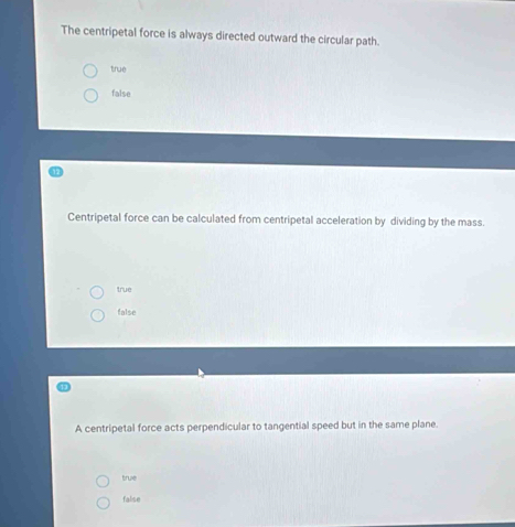 The centripetal force is always directed outward the circular path.
true
false
Centripetal force can be calculated from centripetal acceleration by dividing by the mass.
true
false
A centripetal force acts perpendicular to tangential speed but in the same plane.
true
false