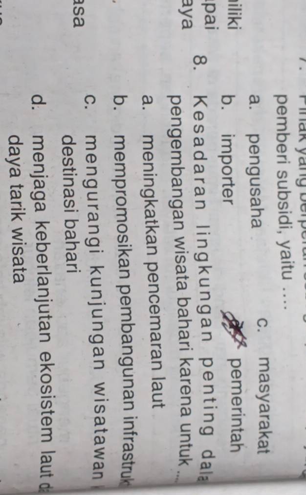 Pinak yang berp
pemberi subsidi, yaitu ....
a. pengusaha
c. masyarakat
iliki pemerintah
b. importer
pai 8. Kesadaran lingkungan penting da
aya
pengembangan wisata bahari karena untuk ....
a. meningkatkan pencemaran laut
b. mempromosikan pembangunan infrastruk
c. mengurangi kunjungan wisatawan
sa
destinasi bahari
d. menjaga keberlanjutan ekosistem laut d
daya tarik wisata
