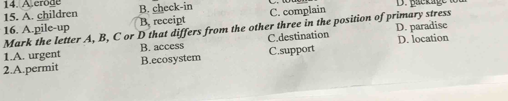 A.erode 
15. A. children B. check-in D. package i
B. receipt C. complain
16. A.pile-up Mark the letter A, B, C or D that differs from the other three in the position of primary stress
D. paradise
1.A. urgent B. access C.destination D. location
2.A.permit B.ecosystem C.support