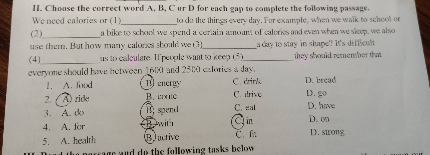 Choose the correct word A, B, C or D for each gap to complete the following passage.
We need calories or (1)_ to do the things every day. For example, when we walk to school or
(2),_ a bike to school we spend a certain amount of calories and even when we sleep, we also
use them. But how many calories should we (3)_ a day to stay in shape? It's difficult
(4),_ us to calculate. If people want to keep (5)_ they should remember that
everyone should have between 1600 and 2500 calories a day.
1. A. food Benergy C. drink
D. bread
2. ( A) ride B. come C. drive
D. go
3. A. do B)spend
C. eat D. have
4. A. for Bwith C) in
D. on
5. A. health B. active
C. fit D. strong
no passage and do the following tasks below .