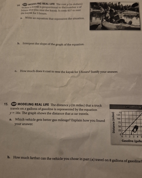 MODELING REAL LIFE The cost y (in dollars) 
to rent a kayak is proportional to the number x of 
hours that you rent the kayak. It costs $27 to rent 
she kayak for 3 hours. 
a. Write an equation that represents the situation. 
b. Interpret the slope of the graph of the equation. 
c. How much does it cost to rent the kayak for 5 hours? Justify your answer. 
15. MP MODELING REAL LIFE The distance y (in miles) that a truck Car 
travels on x gallons of gasoline is represented by the equation
y
y=18x. The graph shows the distance that a car travels. 125
a. Which vehicle gets better gas mileage? Explain how you found 100
your answer.
75
50
25
1 2 3 4 5
Gasoline (gallo 
b. How much farther can the vehicle you chose in part (a) travel on 8 gallons of gasoline?