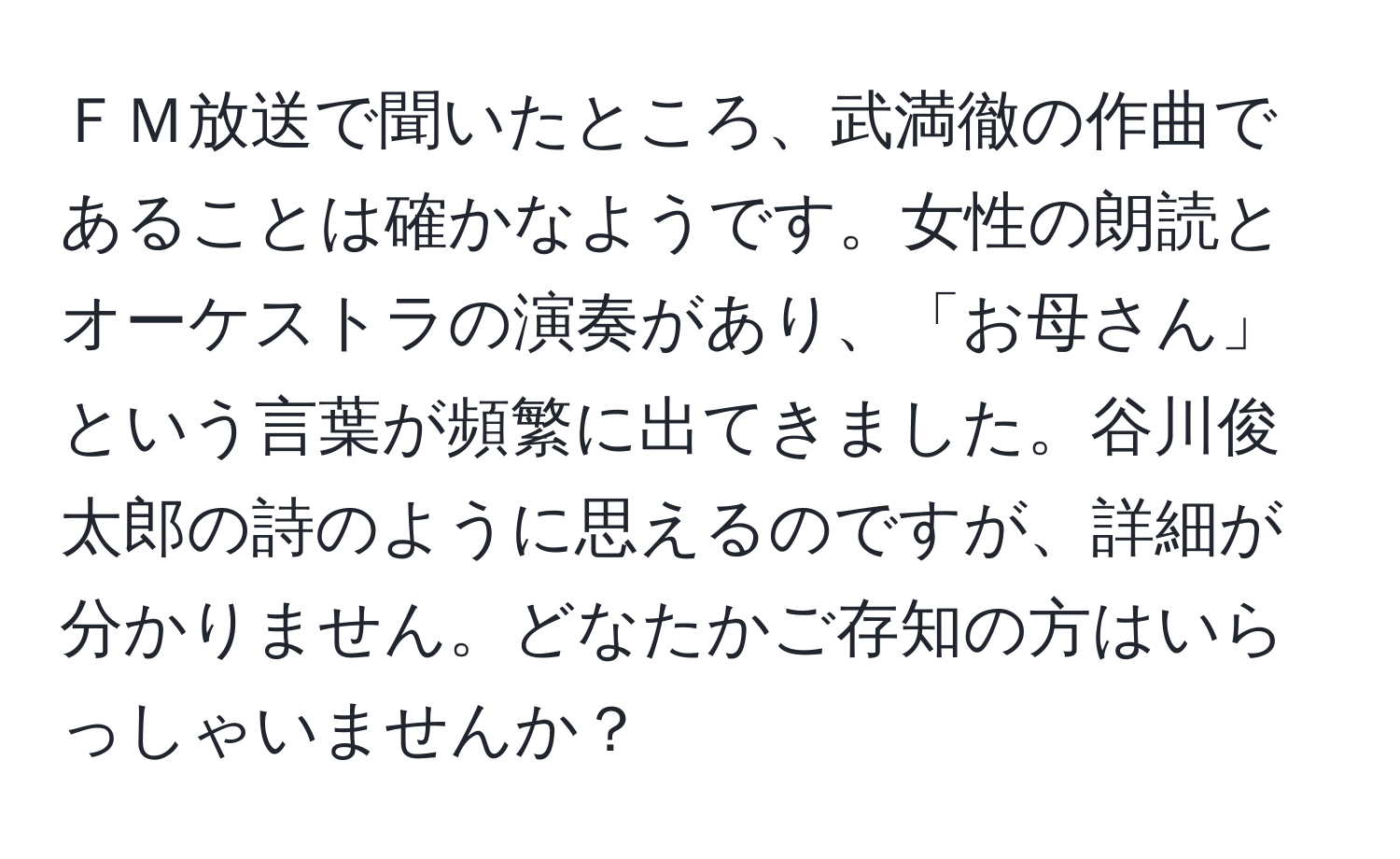 ＦＭ放送で聞いたところ、武満徹の作曲であることは確かなようです。女性の朗読とオーケストラの演奏があり、「お母さん」という言葉が頻繁に出てきました。谷川俊太郎の詩のように思えるのですが、詳細が分かりません。どなたかご存知の方はいらっしゃいませんか？