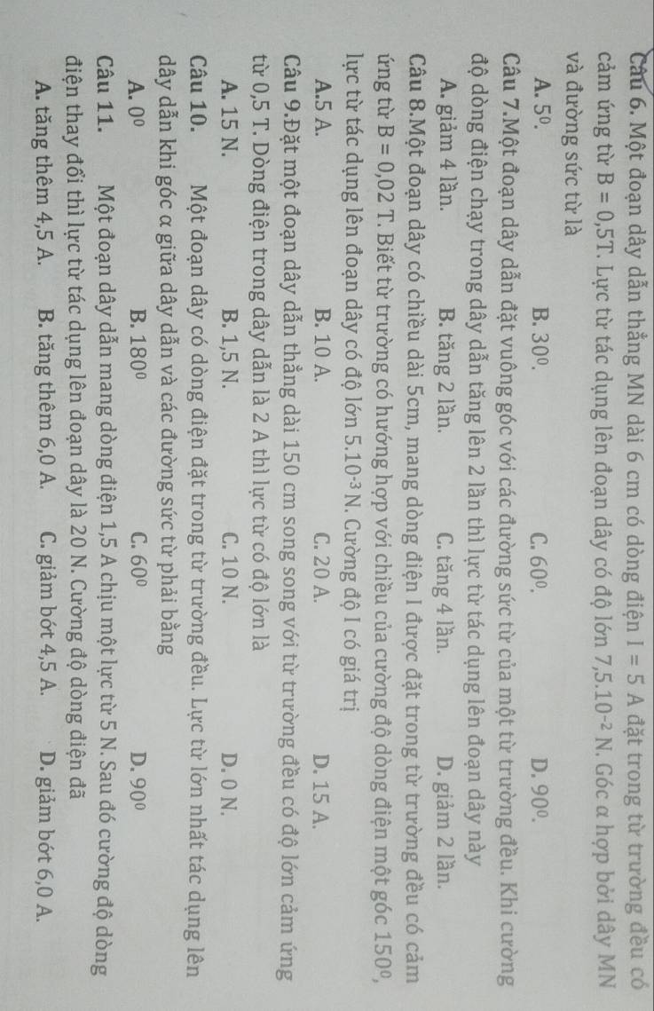 Một đoạn dây dẫn thẳng MN dài 6 cm có dòng điện I=5A đặt trong từ trường đều có
cảm ứng từ B=0,5T T. Lực từ tác dụng lên đoạn dây có độ lớn 7,5.10^(-2)N ,. Góc α hợp bởi dây MN
và đường sức từ là
A. 5^0. B. 30^0. C. 60^0. D. 90°.
Câu 7.Một đoạn dây dẫn đặt vuông góc với các đường sức từ của một từ trường đều. Khi cường
độ dòng điện chạy trong dây dẫn tăng lên 2 lần thì lực từ tác dụng lên đoạn dây này
A. giảm 4 lần. B. tăng 2 lần. C. tăng 4 lần. D. giảm 2 lần.
Câu 8.Một đoạn dây có chiều dài 5cm, mang dòng điện I được đặt trong từ trường đều có cảm
ứng từ B=0,02T T. Biết từ trường có hướng hợp với chiều của cường độ dòng điện một góc 150°,
lực từ tác dụng lên đoạn dây có độ lớn 5.10^(-3)N.  Cường độ I có giá trị
A.5 A. B. 10 A. C. 20 A. D. 15 A.
Câu 9.Đặt một đoạn dây dẫn thẳng dài 150 cm song song với từ trường đều có độ lớn cảm ứng
từ 0,5 T. Dòng điện trong dây dẫn là 2 A thì lực từ có độ lớn là
A. 15 N. B. 1,5 N. C. 10 N. D. 0 N.
Câu 10. Một đoạn dây có dòng điện đặt trong từ trường đều. Lực từ lớn nhất tác dụng lên
dây dẫn khi góc α giữa dây dẫn và các đường sức từ phải bằng
A. 0^0 B. 180° C. 60° D. 90°
Câu 11. Một đoạn dây dẫn mang dòng điện 1,5 A chịu một lực từ 5 N. Sau đó cường độ dòng
điện thay đổi thì lực từ tác dụng lên đoạn dây là 20 N. Cường độ dòng điện đã
A. tăng thêm 4,5 A. B. tăng thêm 6,0 A. C. giảm bớt 4,5 A. D. giảm bót 6,0 A.