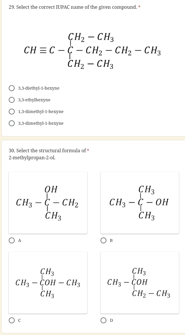 Select the correct IUPAC name of the given compound. *
CHequiv C-xi -CH_2-CH_3-CH_2-CH_3
3,3 -diethyl -1 -hexyne
3,3 -ethylhexyne
1,3 -dimethyl- 1 -hexyne
3,3 -dimethyl -1 -hexyne
30. Select the structural formula of *
2 -methylpropan -2 -ol.
CH_3-xi -CH_2 CH_3-xi -OH
A
B
CH_3-CH_3-CH_3 CH_3-CH_3-_H_2-CH_2 
C
D