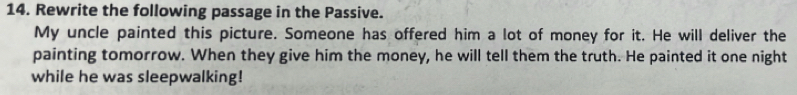 Rewrite the following passage in the Passive. 
My uncle painted this picture. Someone has offered him a lot of money for it. He will deliver the 
painting tomorrow. When they give him the money, he will tell them the truth. He painted it one night 
while he was sleepwalking!