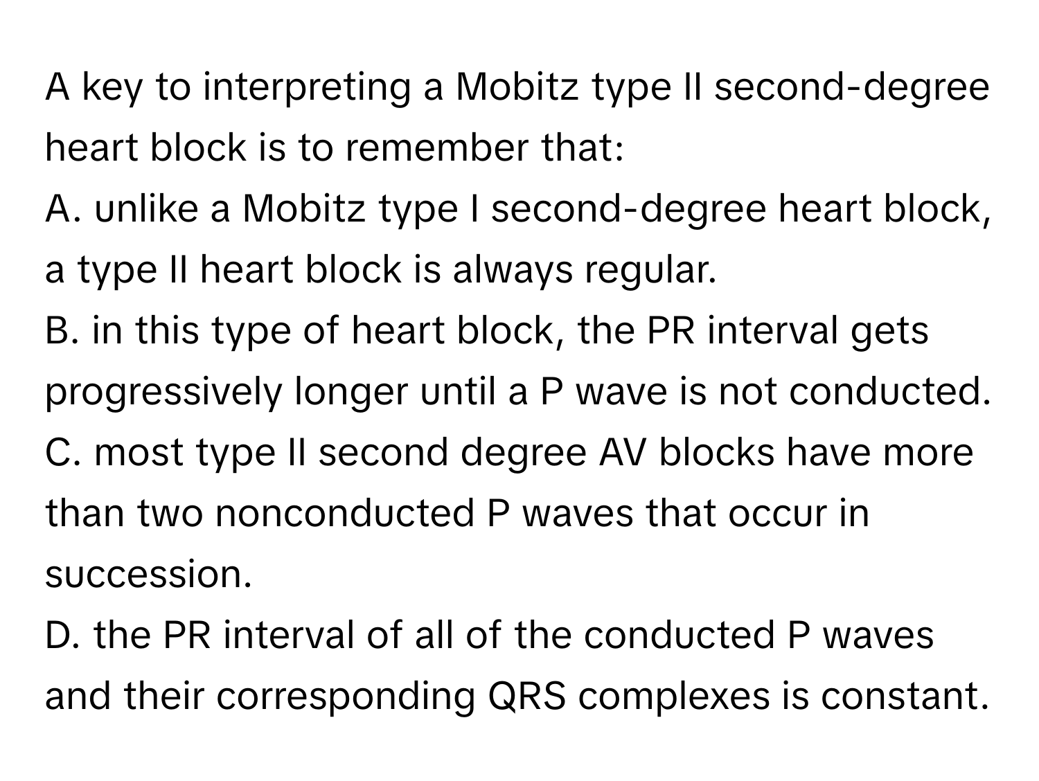 A key to interpreting a Mobitz type II second-degree heart block is to remember that:

A. unlike a Mobitz type I second-degree heart block, a type II heart block is always regular.
B. in this type of heart block, the PR interval gets progressively longer until a P wave is not conducted.
C. most type II second degree AV blocks have more than two nonconducted P waves that occur in succession.
D. the PR interval of all of the conducted P waves and their corresponding QRS complexes is constant.