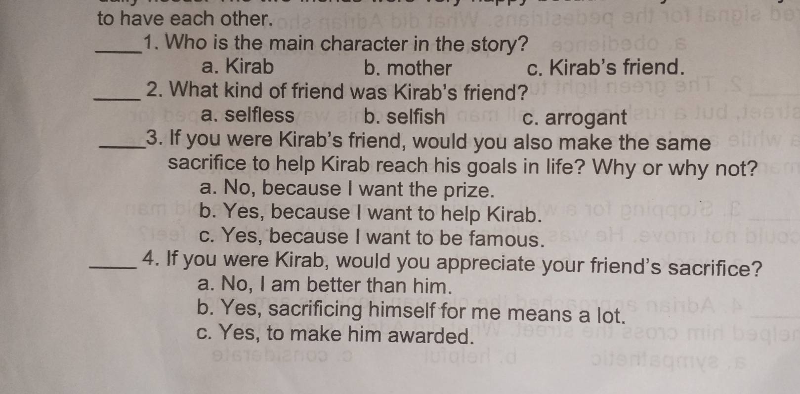 to have each other.
_1. Who is the main character in the story?
a. Kirab b. mother c. Kirab's friend.
_2. What kind of friend was Kirab's friend?
a. selfless b. selfish c. arrogant
_3. If you were Kirab's friend, would you also make the same
sacrifice to help Kirab reach his goals in life? Why or why not?
a. No, because I want the prize.
b. Yes, because I want to help Kirab.
c. Yes, because I want to be famous.
_4. If you were Kirab, would you appreciate your friend's sacrifice?
a. No, I am better than him.
b. Yes, sacrificing himself for me means a lot.
c. Yes, to make him awarded.