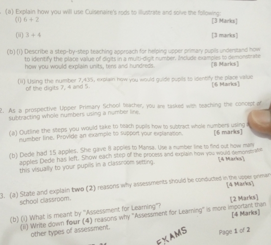 Explain how you will use Cuisenaire's rods to illustrate and solve the following: 
(i) 6+2 [3 Marks] 
(ii) 3+4 [3 marks] 
(b) (i) Describe a step-by-step teaching approach for helping upper primary pupils understand how 
to identify the place value of digits in a multi-digit number. Include examples to demonstrate 
how you would explain units, tens and hundreds. [8 Marks] 
(ii) Using the number 7,435, explain how you would guide pupils to identify the place value 
of the digits 7, 4 and 5. [6 Marks] 
2. As a prospective Upper Primary School teacher, you are tasked with teaching the concept of 
subtracting whole numbers using a number line. 
(a) Outline the steps you would take to teach pupils how to subtract whole numbers using a 
number line. Provide an example to support your explanation. [6 marks] 
(b) Dede had 15 apples. She gave 8 apples to Mansa. Use a number line to find out how many 
apples Dede has left. Show each step of the process and explain how you would demonstrate 
this visually to your pupils in a classroom setting. [4 Marks] 
3. (a) State and explain two (2) reasons why assessments should be conducted in the upper priman [4 Marks] 
school classroom. 
(b) (i) What is meant by “'Assessment for Learning”? [2 Marks] 
(ii) Write down four (4) reasons why 'Assessment for Learning" is more important than 
other types of assessment. [4 Marks] 
FXAMS Page 1 of 2