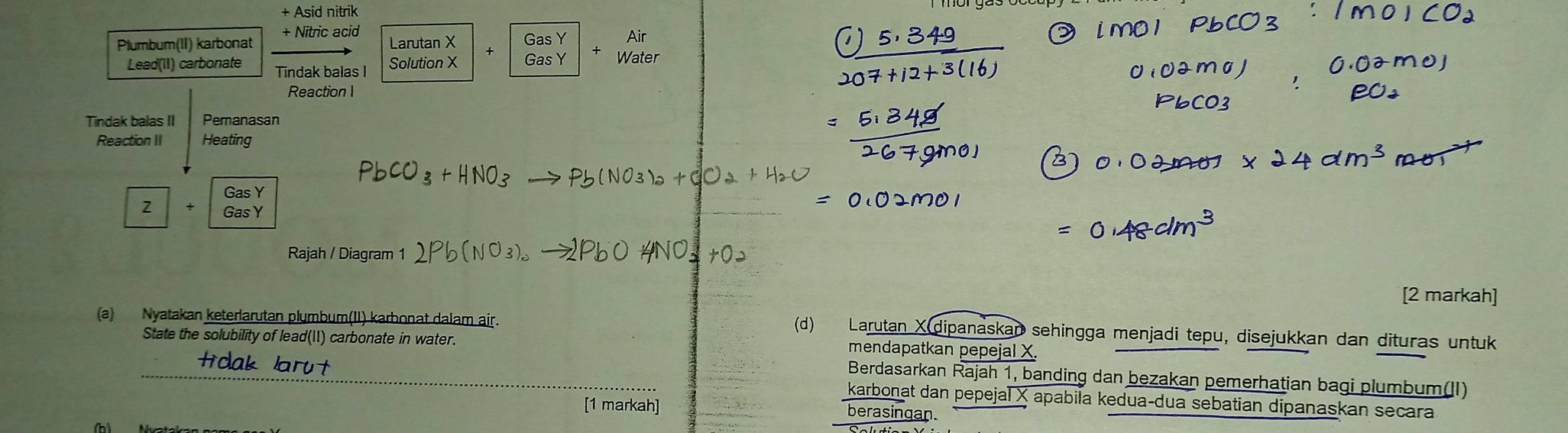 Asid nitrik 
+ Nitric acid 
Plumbum(II) karbonat Larutan X + Gas Y Gas Y Air 
Lead(II) carbonate Tindak balas I Solution X
Water 
Reaction I 
Tindak balas II Pemanasan 
Reaction II Heating 
Gas Y
Z GasY 
Rajah / Diagram 1 
[2 markah] 
(a) Nyatakan keterlarutan plumbum(II) karbonat dalam air. 
(d) Larutan X dipanaskap sehingga menjadi tepu, disejukkan dan dituras untuk 
State the solubility of lead(11) carbonate in water. mendapatkan pepejal X. 
Berdasarkan Rajah 1, banding dan bezakan pemerhatian bagi plumbum(II) 
karbonat dan pepejal X apabila kedua-dua sebatian dipanaskan secara 
[1 markah] berasingan.