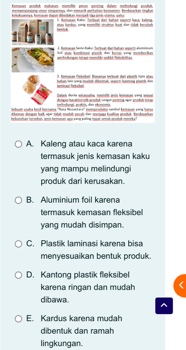 Kemasan produk makanan memiliki peran penting dalam melindungi produk,
memperpanjang umur simpannya, dan menarik perhatian konsumen. Berdasarkan tingkat
kekakuannya, kemasan dapat dibedakan menjadi tiga jenis utama, yaitu:
1. Kemasan Kaku: Terbuat dari bahan seperti kaca, kaleng,
atau kardus, yang memiliki struktur kuat dan tidak berubah
bentuk.
2. Kemasan Semi-Kaku: Terbuat dari bahan seperti aluminium
foil atau kombinasi plastik dan kertas yang memberikan
perlindungan tetapi memiliki sedikit fleksibilitas.
3. Kemasan Fleksibel: Biasanya terbuat dari plastik tipis atau
bahan lain yang mudah dibentuk, seperti kantong plastik dan
laminasi fleksibel.
Dalam dunia wirausaha, memilih jenis kemasan yang sesuai
dengan karakteristik produk sangat penting agar produk tetap
terlindungi, praktis, dan ekonomis.
Sebuah usaha kecil bernama "Rasa Nusantara" memproduksi sambal kemasan yang harus
dikemas dengan baik agar tidak mudah pecah dan menjaga kualitas produk. Berdasarkan
kebutuhan tersebut, jenis kemasan apa yang paling tepat untuk produk mereka?
A. Kaleng atau kaca karena
termasuk jenis kemasan kaku
yang mampu melindungi
produk dari kerusakan.
B. Aluminium foil karena
termasuk kemasan fleksibel
yang mudah disimpan.
C. Plastik laminasi karena bisa
menyesuaikan bentuk produk.
D. Kantong plastik fleksibel
karena ringan dan mudah
dibawa.
E. Kardus karena mudah
dibentuk dan ramah
lingkungan.