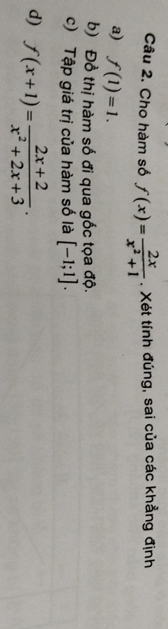 Cho hàm số f(x)= 2x/x^2+1 . Xét tính đúng, sai của các khẳng định 
a) f(1)=1. 
b) Đồ thị hàm số đi qua gốc tọa độ. 
c) Tập giá trị của hàm số là [-1;1]. 
d) f(x+1)= (2x+2)/x^2+2x+3 ·