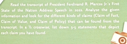 Read the transcript of President Ferdinand R. Marcos Jr.'s First 
State of the Nation Address Speech in 2022. Analyze the given 
information and look for the different kinds of claims (Claim of Fact, 
Claim of Value, and Claim of Policy) that can be found from the 
transcript. In a^1/_2 crosswise, list down 5° statements that depict 
each claim you have found.