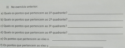 No exercício anterior: 
a) Quais os pontos que pertencem ao 1^(_ circ) quadrante?_ 
b) Quais os pontos que pertencem ao 2^(_ circ) quadrante?_ 
c) Quais os pontos que pertencem ao 3^2 quadrante?_ 
d) Quais os pontos que pertencem ao 4^2 quadrante?_ 
e) Os pontos que pertencem ao eixo x. 
_ 
f) Os pontos que pertencem ao eixo y._