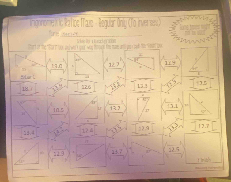 Irigonometric Ratios Maze - Regular Only (No Inverses) Some boxes might 
Name ar a not be used 
Solve for x in each problem. 
Start af the "Start" box and work your" way forough the maze until you reach the "Anish" box
11
43°
34°
x
38° 12.7 x 12.9
15 19.0 x
44°
8
Start 13
18.7 13.9 12.6 13.8 13.3 12.3 12.5
x
61°
57°
33°
17
13.1 10
10.5 13.2 27
16
52°
x
13.4 14.2 12.4 13.5 12.9 13.3 12.7
17
4
x 10 12.9 x 13.7 37° 12.5
54°
51°
Finish 
GAnssing Hathensale