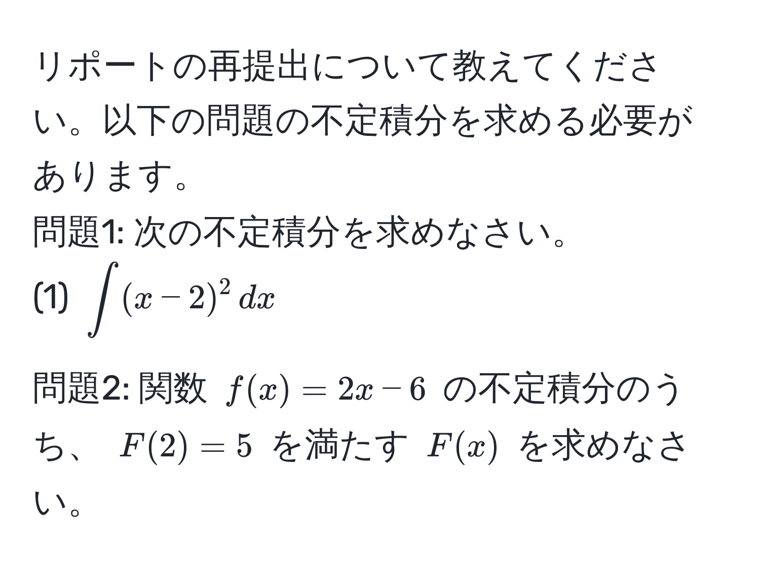 リポートの再提出について教えてください。以下の問題の不定積分を求める必要があります。  
問題1: 次の不定積分を求めなさい。  
(1)  $∈t (x-2)^2 , dx$  

問題2: 関数 $f(x) = 2x - 6$ の不定積分のうち、 $F(2) = 5$ を満たす $F(x)$ を求めなさい。