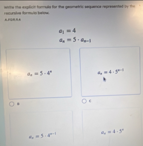 Write the explicit formula for the geometric sequence represented by the
recursive formula below.
AFGR94
a_1=4
a_n=5· a_n-1
a_n=5· 4^n
a_n=4· 5^(n-1)
C
B
a_n=5· 4^(n-1)
a_n=4· 5^n