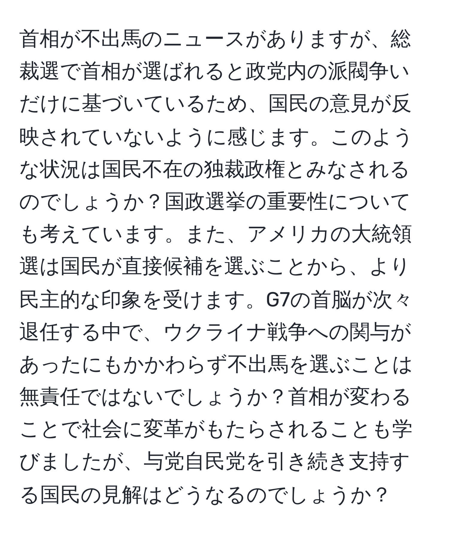 首相が不出馬のニュースがありますが、総裁選で首相が選ばれると政党内の派閥争いだけに基づいているため、国民の意見が反映されていないように感じます。このような状況は国民不在の独裁政権とみなされるのでしょうか？国政選挙の重要性についても考えています。また、アメリカの大統領選は国民が直接候補を選ぶことから、より民主的な印象を受けます。G7の首脳が次々退任する中で、ウクライナ戦争への関与があったにもかかわらず不出馬を選ぶことは無責任ではないでしょうか？首相が変わることで社会に変革がもたらされることも学びましたが、与党自民党を引き続き支持する国民の見解はどうなるのでしょうか？