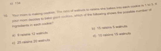 c) 134
10. Your mom is making cookies. The ratio of walnuts to raisins she bakes into each cookie is 1 to 3. If
your mom decides to bake giant cookies, which of the following shows the possible number of
ingredients in each cookie?
a) 9 raisins 12 walnuts b) 15 raisins 5 walnuts
c) 25 raisins 20 walnuts d) 10 raisins 15 walnuts