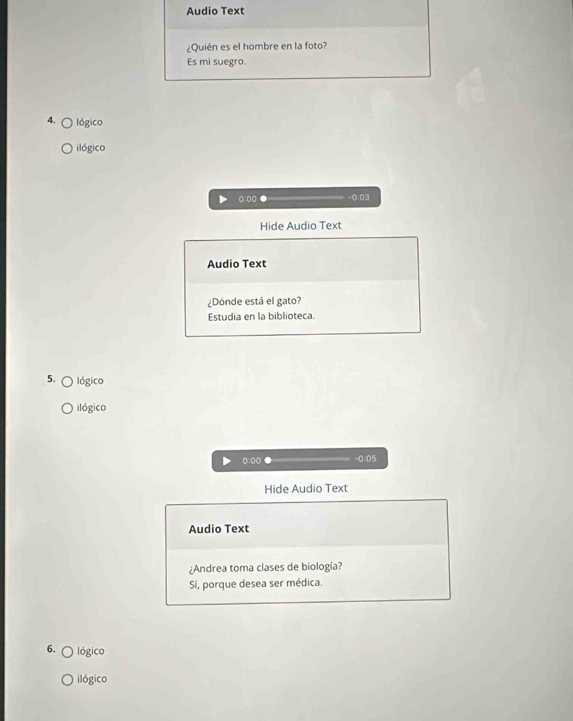 Audio Text
¿Quién es el hombre en la foto?
Es mi suegro.
4. lógico
ilógico
():o( -0:03
Hide Audio Text
Audio Text
¿Dónde está el gato?
Estudia en la biblioteca.
5. lógico
ilógico
0:00 -0:05
Hide Audio Text
Audio Text
¿Andrea toma clases de biología?
Sí, porque desea ser médica.
6. lógico
ilógico