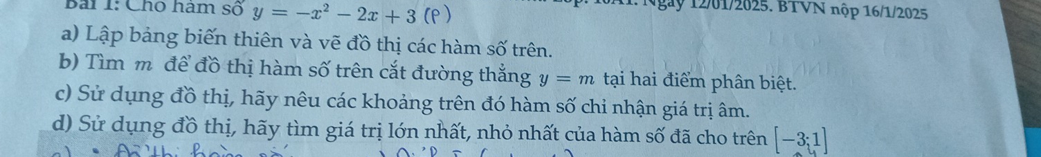 Cho hàm số y=-x^2-2x+3 (p ) 
ngày 12/01/2025. BTVN nộp 16/1/2025 
a) Lập bảng biến thiên và vẽ đồ thị các hàm số trên. 
b) Tìm m để đồ thị hàm số trên cắt đường thắng y=m tại hai điểm phân biệt. 
c) Sử dụng đồ thị, hãy nêu các khoảng trên đó hàm số chỉ nhận giá trị âm. 
d) Sử dụng đồ thị, hãy tìm giá trị lớn nhất, nhỏ nhất của hàm số đã cho trên [-3;1]