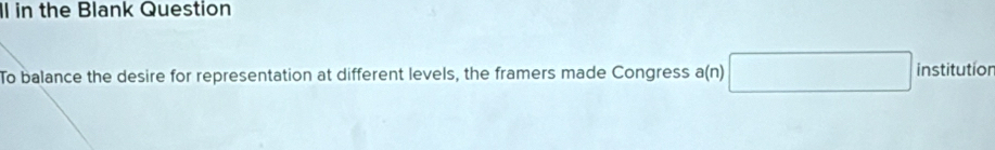 Il in the Blank Question 
To balance the desire for representation at different levels, the framers made Congress a(n) □ institution