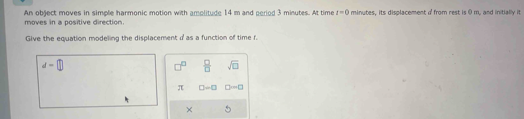 An object moves in simple harmonic motion with amplitude 14 m and period 3 minutes. At time t=0 minutes, its displacement a from rest is 0 m, and initially it 
moves in a positive direction. 
Give the equation modeling the displacement a as a function of time 1.
d=□
 □ /□   sqrt(□ )
π □ sin □
×