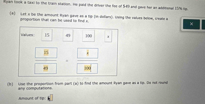 Ryan took a taxi to the train station. He paid the driver the fee of $49 and gave her an additional 15% tip. 
(a) Let x be the amount Ryan gave as a tip (in dollars). Using the values below, create a 
proportion that can be used to find x. 
Values: 15 49 100 x
frac  15 49=frac  8 100
(b) Use the proportion from part (a) to find the amount Ryan gave as a tip. Do not round 
any computations. 
Amount of tip: □