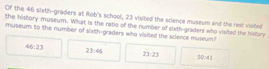 Of the 46 sixth-graders at Rob's school, 23 visited the science museum and the rest visited
the history museum. What is the ratio of the number of sixth-graders who visited the history
museum to the number of sixth-graders who visited the science museum?
46:23
23:46
23:23 50:41