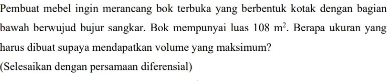 Pembuat mebel ingin merancang bok terbuka yang berbentuk kotak dengan bagian 
bawah berwujud bujur sangkar. Bok mempunyai luas 108m^2. Berapa ukuran yang 
harus dibuat supaya mendapatkan volume yang maksimum? 
(Selesaikan dengan persamaan diferensial)