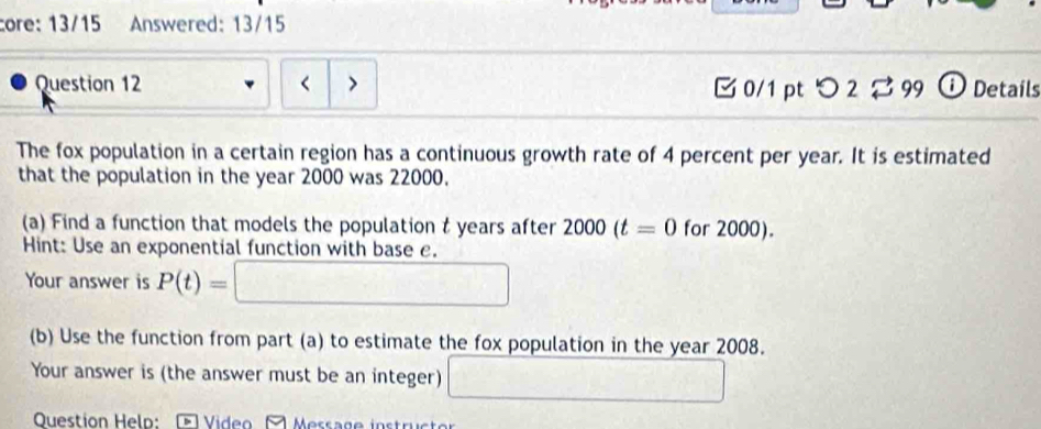 core: 13/15 Answered: 13/15 
Question 12 < > □ 0/1 ptつ 2 B 99 ⓘ Details 
The fox population in a certain region has a continuous growth rate of 4 percent per year. It is estimated 
that the population in the year 2000 was 22000. 
(a) Find a function that models the population t years after 2000(t=0 for 2000). 
Hint: Use an exponential function with base e. 
Your answer is P(t)=□
(b) Use the function from part (a) to estimate the fox population in the year 2008. 
Your answer is (the answer must be an integer) □ 
Question Help:- Video Message instructor