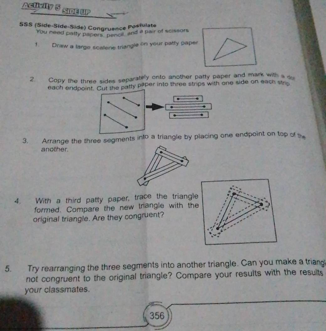 Activity 5 SIDE UP 
SSS (Side-Side-Side) Congruence Posfulate 
You need patty papers, pencil, and a pair of scissors 
1. Draw a large scalene triangle on your patty paper 
2. Copy the three sides separately onto another patty paper and mark with a d 
each endpoint. Cut the patty paper into three strips with one side on each strip 
3. Arrange the three segments into a triangle by placing one endpoint on top of the 
another. 
4. With a third patty paper, trace the triangle 
formed. Compare the new triangle with the 
original triangle. Are they congruent? 
5. Try rearranging the three segments into another triangle. Can you make a triang 
not congruent to the original triangle? Compare your results with the results 
your classmates. 
356