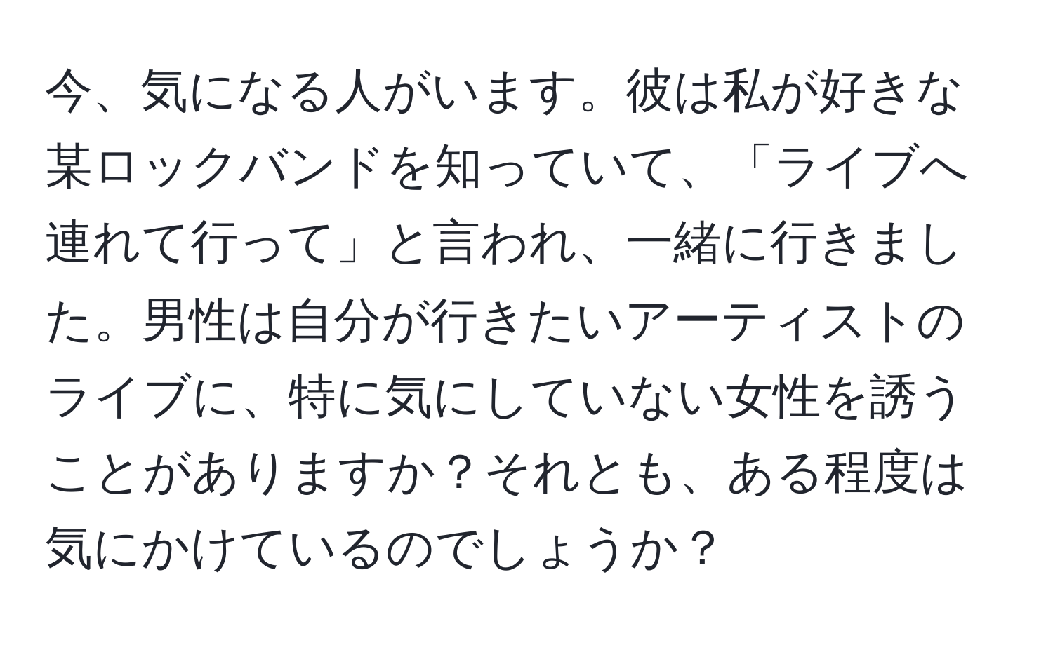 今、気になる人がいます。彼は私が好きな某ロックバンドを知っていて、「ライブへ連れて行って」と言われ、一緒に行きました。男性は自分が行きたいアーティストのライブに、特に気にしていない女性を誘うことがありますか？それとも、ある程度は気にかけているのでしょうか？