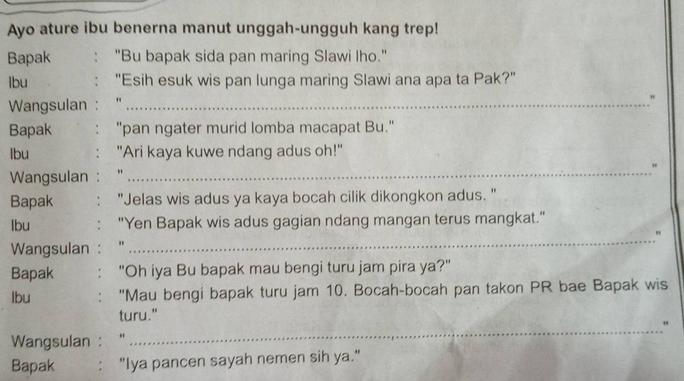 Ayo ature ibu benerna manut unggah-ungguh kang trep! 
Bapak : "Bu bapak sida pan maring Slawi Iho." 
lbu "Esih esuk wis pan lunga maring Slawi ana apa ta Pak?" 
: 
Wangsulan : "'_ 
" 
Bapak "pan ngater murid lomba macapat Bu." 
Ibu : "Ari kaya kuwe ndang adus oh!" 
Wangsulan : "_ 
" 
Bapak "Jelas wis adus ya kaya bocah cilik dikongkon adus. " 
lbu "Yen Bapak wis adus gagian ndang mangan terus mangkat." 
" 
Wangsulan : " 
_ 
Bapak : "Oh iya Bu bapak mau bengi turu jam pira ya?" 
lbu "Mau bengi bapak turu jam 10. Bocah-bocah pan takon PR bae Bapak wis 
turu." 
_" 
Wangsulan: “ 
Bapak : "Iya pancen sayah nemen sih ya."