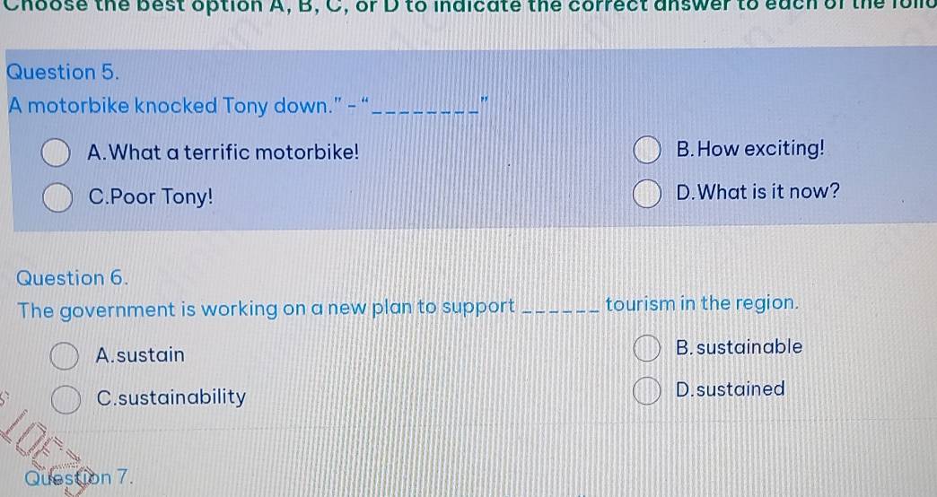 Choose the best option A, B, C, or D to indicate the correct answer to each of the folld
Question 5.
A motorbike knocked Tony down.” - “_
"
A.What a terrific motorbike! B. How exciting!
C.Poor Tony! D.What is it now?
Question 6.
The government is working on a new plan to support _tourism in the region.
A. sustain B. sustainable
C.sustainability D.sustained
Question 7.