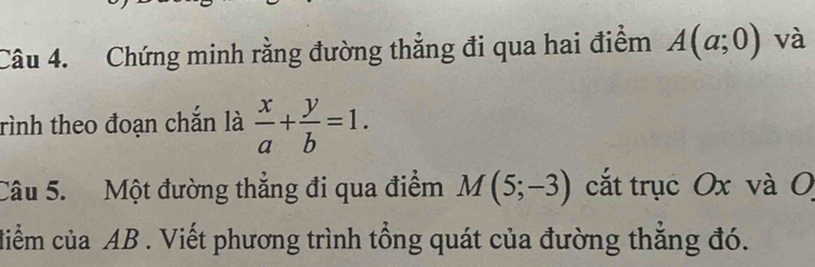 Chứng minh rằng đường thẳng đi qua hai điểm A(a;0) và 
rình theo đoạn chắn là  x/a + y/b =1. 
Câu 5. Một đường thẳng đi qua điểm M(5;-3) cắt trục Ox và 0 
diểm của AB. Viết phương trình tổng quát của đường thẳng đó.