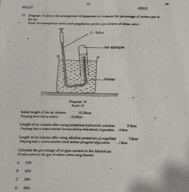 SULIT 4551/1
19 Diagram 16 shows the arrangement of apparatus to measure the percentage of certain gas in
the air
Rejah 15 monnjukion redos satak pengularan perous pos tertenta de dalam adoro
Initial length of the air column 10.00cm
Panjang awai kohu adere 10.00cm
Length of air column after using potassium hydroxide solution 9.1cm
Panjang kolu a wkara seielsh loruian kalium hidroksida d ganakan 9.8cm
Length of air column after using alkaline potassium pyrogallate 7.8cz
Panjong balo a wcaro setelah slkali kaltum pirogalal digunakon . 7.8cm
Calculate the percentage of oxygen content in the inhaled air.
Kirakan peraíes okuigen di dalsm udora yang disedut.
A 12%
B 16%
C 18%
D 20%