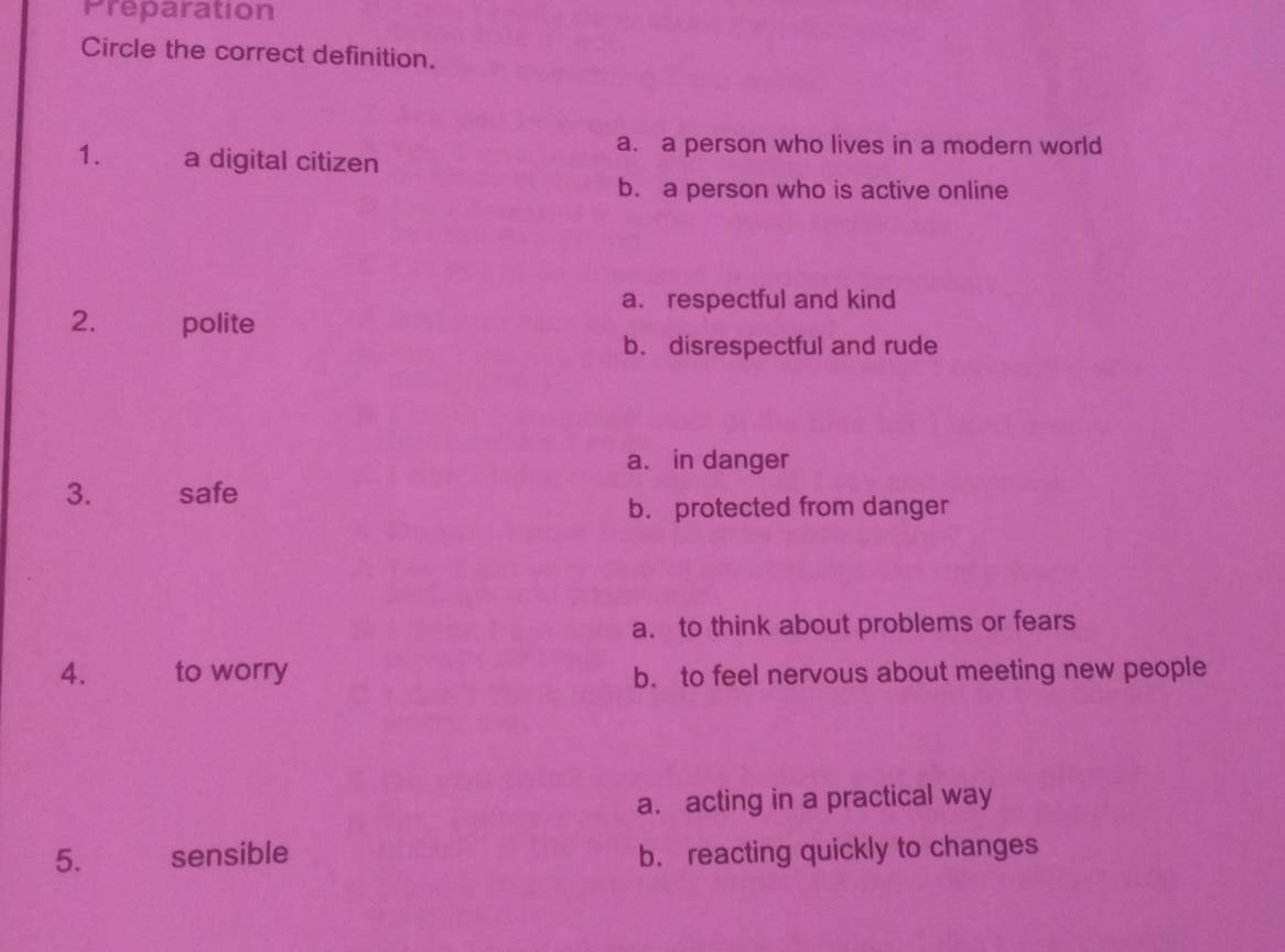 Preparation
Circle the correct definition.
1. a digital citizen
a. a person who lives in a modern world
b. a person who is active online
a. respectful and kind
2. polite
b. disrespectful and rude
a. in danger
3. safe
b. protected from danger
a. to think about problems or fears
4. to worry b. to feel nervous about meeting new people
a. acting in a practical way
5. sensible b. reacting quickly to changes