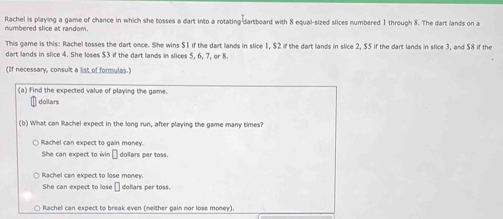 Rachel is playing a game of chance in which she tosses a dart into a rotating-dartboard with 8 equal-sized slices numbered 1 through 8. The dart lands on a
numbered slice at random.
This game is this: Rachel tosses the dart once. She wins $1 if the dart lands in slice 1, $2 if the dart lands in slice 2, $5 if the dart lands in slice 3, and $8 if the
dart lands in slice 4. She loses $3 if the dart lands in slices 5, 6, 7, or 8.
(If necessary, consult a list of formulas.)
(a) Find the expected value of playing the game.
dollars
(b) What can Rachel expect in the long run, after playing the game many times?
Rachel can expect to gain money.
She can expect to win □ dollars per toss.
Rachel can expect to lose money.
She can expect to lose □ dollars per toss.
Rachel can expect to break even (neither gain nor lose money).