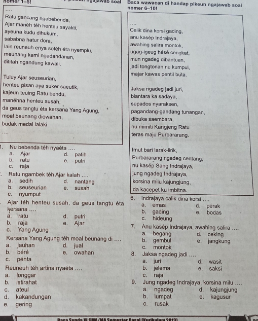 nomer 1-5  g a jaw ab s o a  nomer 6-10! Baca wawacan di handap pikeun ngajawab soal
Ratu gancang ngabebenda,
Ajar manéh téh henteu sayakti, _Calik dina korsi gading,
ayeuna kudu dihukum. anu kasép Indrajaya,
sababna hatur dora. awahing salira montok
lain reuneuh enya sotéh éta nyemplu, ugag-igeug hésé cengkat,
meunang kami ngadandanan, mun ngadeg dibantuan,
dititah ngandung kawali. jadi tongtonan nu kumpul,
Tuluy Ajar seuseurian, majar kawas pentil buta.
henteu pisan aya suker saeutik, Jaksa ngadeg jadi juri,
kajeun teuing Ratu bendu, biantara ka sadaya,
manéhna henteu susah, supados nyaraksen,
da geus tangtu éta kersana Yang Agung, pagandang-gandang tunangan,
moal beunang diowahan, dibuka saembara,
budak medal lalaki nu mimiti Kangjeng Ratu
teras maju Purbararang.
Nu bebenda téh nyaéta .... Imut bari larak-lirik,
a. Ajar d. patih Purbararang ngadeg centang,
c. raja e. putri
b. ratu nu kasép Sang Indrajaya,
Ratu ngambek téh Ajar kalah .... jung ngadeg Indrajaya,
a. sedih d. nantang korsina milu kajungjung.
b. seuseurian e. susah da kacepet ku imbitna.
c. nyumput 6. Indrajaya calik dina korsi
Ajar téh henteu susah, da geus tangtu éta a. emas d. pérak
kersana .... b. gading
a. ratu d. putri c. hideung e， bodas
b. raja e. Ajar 7. Anu kasép Indrajaya, awahing salira ....
c. Yang Agung a. begang d. ceking
Kersana Yang Agung téh moal beunang di .... b. gembul e. jangkung
a. jauhan d. jual c. montok
b. béré e. owahan 8. Jaksa ngadeg jadi .
c. pénta a. juri d. wasit
Reuneuh téh artina nyaéta .... b. jelema e. saksi
a. longgar c. raja
b. istirahat 9. Jung ngadeg Indrajaya, korsina milu ..
c. ateul a. ngadeg d. kajungjung
d. kakandungan b. lumpat e. kagusur
e. gering c. rusak