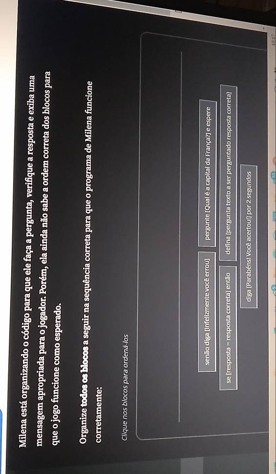 Milena está organizando o código para que ele faça a pergunta, verifique a resposta e exiba uma 
mensagem apropriada para o jogador. Porém, ela ainda não sabe a ordem correta dos blocos para 
que o jogo funcione como esperado. 
Organize todos os blocos a seguir na sequência correta para que o programa de Milena funcione 
corretamente: 
Clique nos blocos para ordená-los 
senão diga (Infelizmente você errou] pergunte [Qual é a capital da França?) e espere 
se [resposta = resposta correta] então defina [pergunta texto a ser perguntado resposta correta] 
diga [Parabéns! Você acertou!] por 2 segundos 
19:17