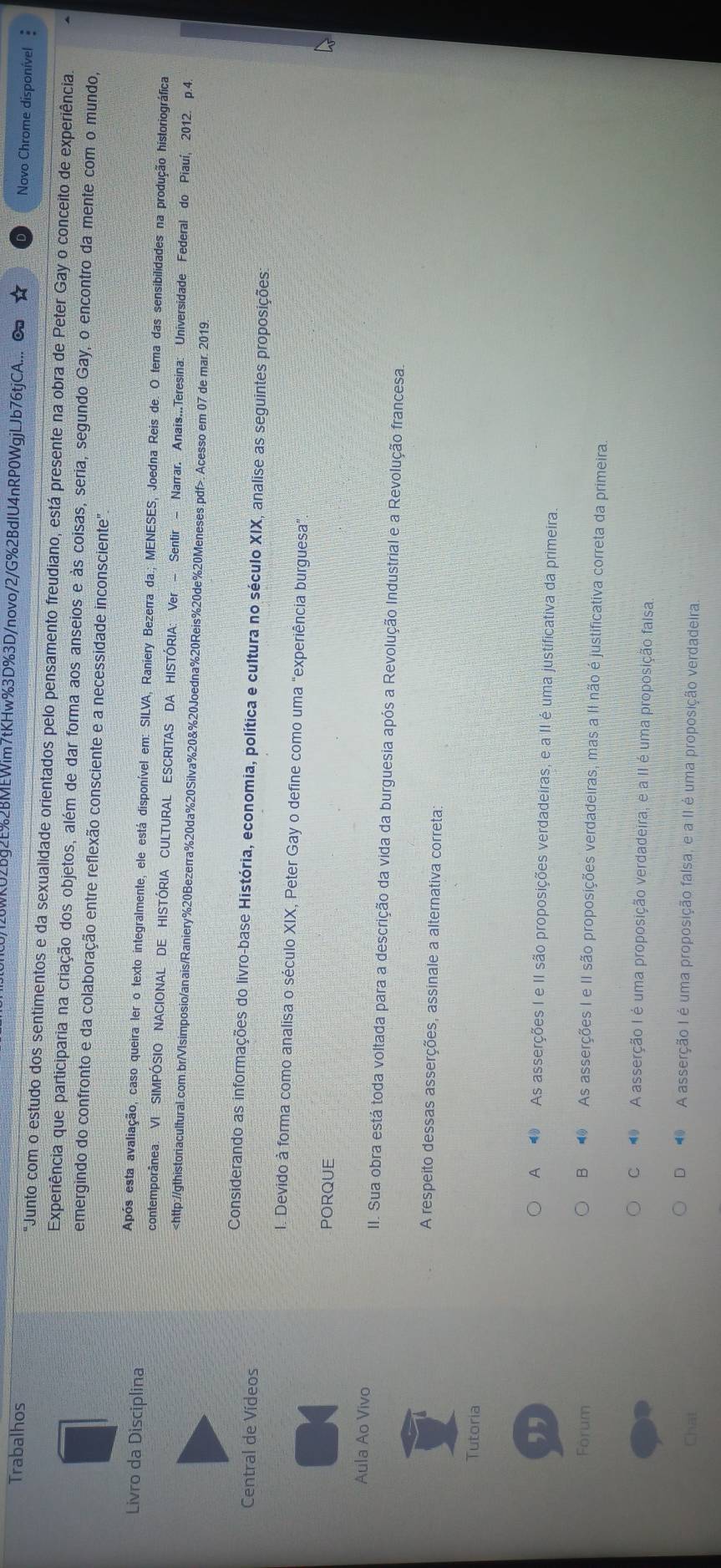 WKU2Bg2E%2BMEWim7tKHw%3D%3D/novo/2/G%2BdIU4nRP0WgjLJb76tjCA... ∞ Novo Chrome disponível 
Trabalhos "Junto com o estudo dos sentimentos e da sexualidade orientados pelo pensamento freudiano, está presente na obra de Peter Gay o conceito de experiência.
Experiência que participaria na criação dos objetos, além de dar forma aos anseios e às coisas, seria, segundo Gay, o encontro da mente com o mundo,
emergindo do confronto e da colaboração entre reflexão consciente e a necessidade inconsciente"
Livro da Disciplina
Após esta avaliação, caso queira ler o texto integralmente, ele está disponível em: SILVA, Raniery Bezerra da.; MENESES, Joedna Reis de. O tema das sensibilidades na produção historiográfica
contemporânea. VI SIMPÓSIO NACIONAL DE HISTÓRIA CULTURAL ESCRITAS DA HISTÓRIA: Ver - Sentir - Narrar. Anais...Teresina: Universidade Federal do Piauí, 2012. p.4.Acesso em 07 de mar. 2019.
Central de Vídeos
Considerando as informações do livro-base História, economia, política e cultura no século XIX, analise as seguintes proposições:
I. Devido à forma como analisa o século XIX, Peter Gay o define como uma "experiência burguesa”
PORQUE
Aula Ao Vivo II. Sua obra está toda voltada para a descrição da vida da burguesia após a Revolução Industrial e a Revolução francesa.
A respeito dessas asserções, assinale a alternativa correta:
Tutoria
,,
A ● As asserções I e II são proposições verdadeiras, e a II é uma justificativa da primeira.
Forum
B As asserções I e II são proposições verdadeiras, mas a II não é justificativa correta da primeira
C   A asserção I é uma proposição verdadeira, e a II é uma proposição falsa.
Chat
D  A asserção I é uma proposição falsa, e a II é uma proposição verdadeira.