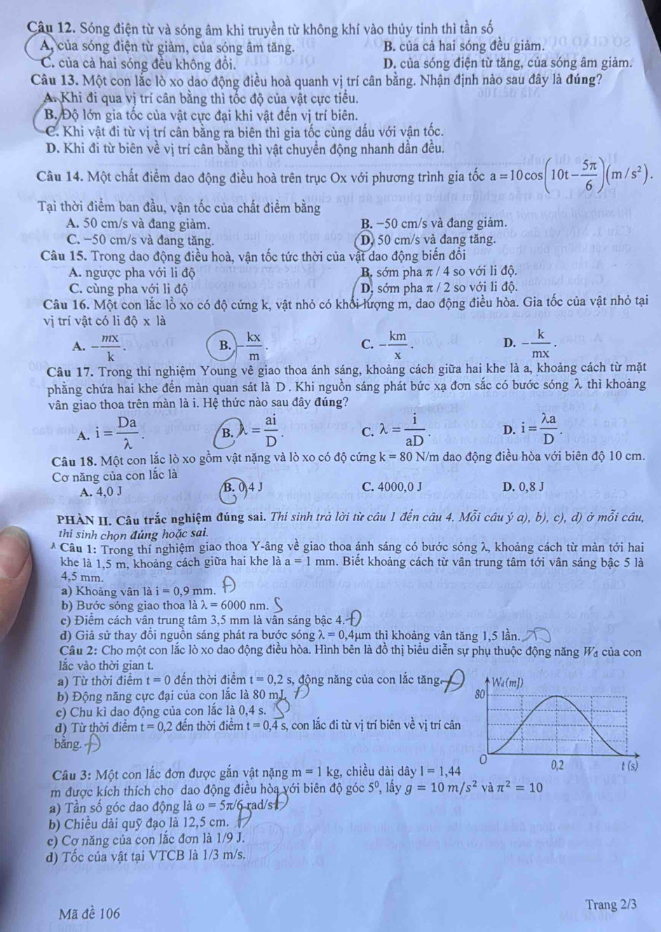 Sóng điện từ và sóng âm khi truyền từ không khí vào thủy tinh thì tần số
A, của sóng điện từ giàm, của sóng âm tăng. B. của cả hai sóng đều giảm.
C. của cả hai sóng đều không đồi. D. của sóng điện từ tăng, của sóng âm giảm.
Câu 13. Một con lắc lò xo dao động điều hoà quanh vị trí cân bằng. Nhận định nào sau đây là đúng?
A. Khi đi qua vị trí cân bằng thì tốc độ của vật cực tiểu.
B. Độ lớn gia tốc của vật cực đại khi vật đến vị trí biên.
C. Khi vật đi từ vị trí cân bằng ra biên thì gia tốc cùng dấu với vận tốc.
D. Khi đi từ biên về vị trí cân bằng thì vật chuyển động nhanh dần đều.
Câu 14. Một chất điểm dao động điều hoà trên trục Ox với phương trình gia tốc a=10cos (10t- 5π /6 )(m/s^2).
Tại thời điểm ban đầu, vận tốc của chất điểm bằng
A. 50 cm/s và đang giảm. B. −50 cm/s và đang giảm.
C. −50 cm/s và đang tăng. D, 50 cm/s và đang tăng.
Câu 15. Trong dao động điều hoà, vận tốc tức thời của vật dao động biến đổi
A. ngược pha với li độ B. sớm pha π / 4 so với li độ.
C. cùng pha với li độ D, sớm pha π / 2 so với li độ.
Câu 16. Một con lắc lồ xo có độ cứng k, vật nhỏ có khổi lượng m, dao động điều hòa. Gia tốc của vật nhỏ tại
vị trí vật có li độ x là
D.
A. - mx/k . - kx/m . - km/x . - k/mx .
B.
C.
Câu 17. Trong thí nghiệm Young vê giao thoa ánh sáng, khoảng cách giữa hai khe là a, khoảng cách từ mặt
phằng chứa hai khe đến màn quan sát là D . Khi nguồn sáng phát bức xạ đơn sắc có bước sóng λ thì khoảng
vân giao thoa trên màn là i. Hệ thức nào sau đây đúng?
A. i= Da/lambda  . lambda = ai/D . lambda = i/aD . D. i= lambda a/D .
B.
C.
Câu 18. Một con lắc lò xo gồm vật nặng và lò xo có độ cứng k=80 N/m dao động điều hòa với biên độ 10 cm.
Cơ năng của con lắc là
A. 4,0 J B. 04 J C. 4000,0 J D. 0,8J
PHÀN II. Câu trắc nghiệm đúng sai. Thí sinh trả lời từ câu 1 đến câu 4. Mỗi câu ý a), b), c), d) ở mỗi câu,
thi sinh chọn đúng hoặc sai.
* Câu 1: Trong thí nghiệm giao thoa Y-âng về giao thoa ánh sáng có bước sóng λ, khoảng cách từ màn tới hai
khe là 1,5 m, khoảng cách giữa hai khe là a=1 mm h. Biết khoảng cách từ vân trung tâm tới vân sáng bậc 5 là
4,5 mm.
a) Khoảng vân là i=0,9mm 1
b) Bước sóng giao thoa ldot alambda =6000nm
c) Điểm cách vân trung tâm 3,5 mm là vân sáng bậc 4.
d) Giả sử thay đồi nguồn sáng phát ra bước sóng lambda =0,4mu m n thì khoảng vân tăng 1,5 lần.
Câu 2: Cho một con lắc lò xo dao động điều hòa. Hình bên là đồ thị biểu diễn sự phụ thuộc động năng Wa của con
lắc vào thời gian t.
a) Từ thời điểm t=0 đến thời điểm t=0,2s, ,  động năng của con lắc tăng,
b) Động năng cực đại của con lắc là 80 mL 
c) Chu kì dao động của con lắc là 0,4 s.
d) Từ thời điểm t=0,2 đến thời điểm t=0,4 s, con lắc đi từ vị trí biên về vị trí cân
bǎng.
Câu 3: Một con lắc đơn được gắn vật nặng m=1kg , chiều dài dây I=1,44
m được kích thích cho dao động điều hòa với biên độ góc 5º, lấy g=10m/s^2 và π^2=10
a) Tần số góc dao động là omega =5π /6 rad/s
b) Chiều dài quỹ đạo là 12,5 cm.
c) Cơ năng của con lắc đơn là 1/9 J.
d) Tốc của vật tại VTCB là 1/3 m/s.
Mã đề 106 Trang 2/3