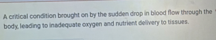 A critical condition brought on by the sudden drop in blood flow through the 
body, leading to inadequate oxygen and nutrient delivery to tissues.